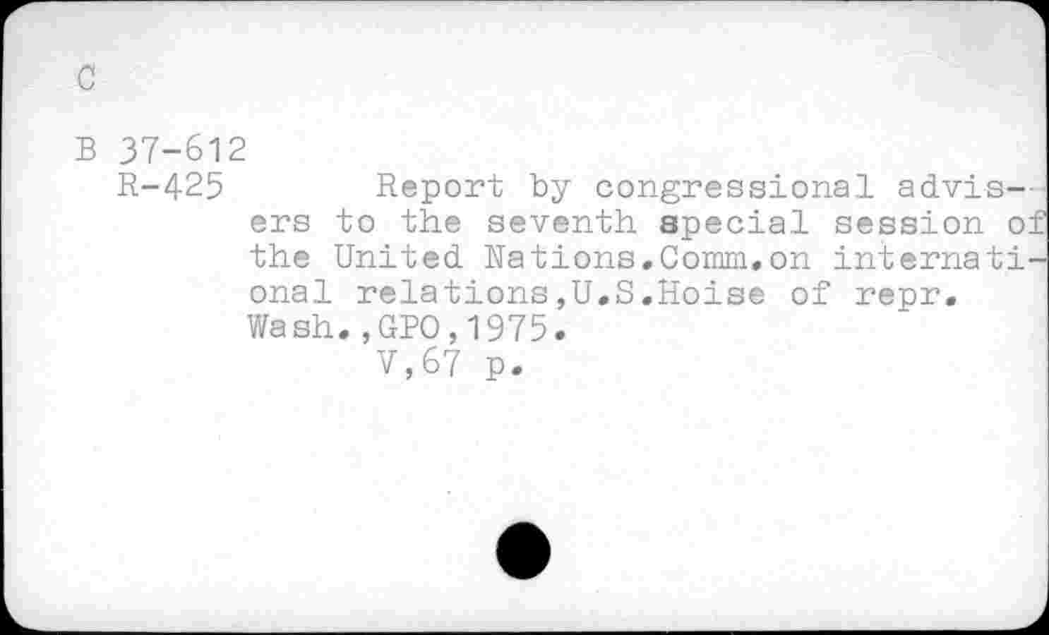 ﻿B 37-612
R-425	Report by congressional advis-
ers to the seventh special session of the United Nations.Comm.on international relations,U.S.Hoise of repr. Wash.,GPO,1975.
V,67 p.